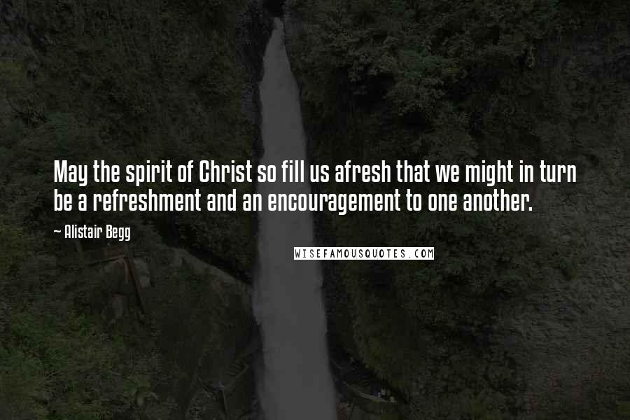 Alistair Begg Quotes: May the spirit of Christ so fill us afresh that we might in turn be a refreshment and an encouragement to one another.