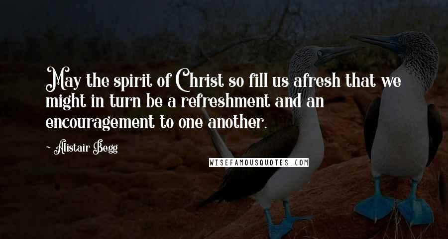 Alistair Begg Quotes: May the spirit of Christ so fill us afresh that we might in turn be a refreshment and an encouragement to one another.