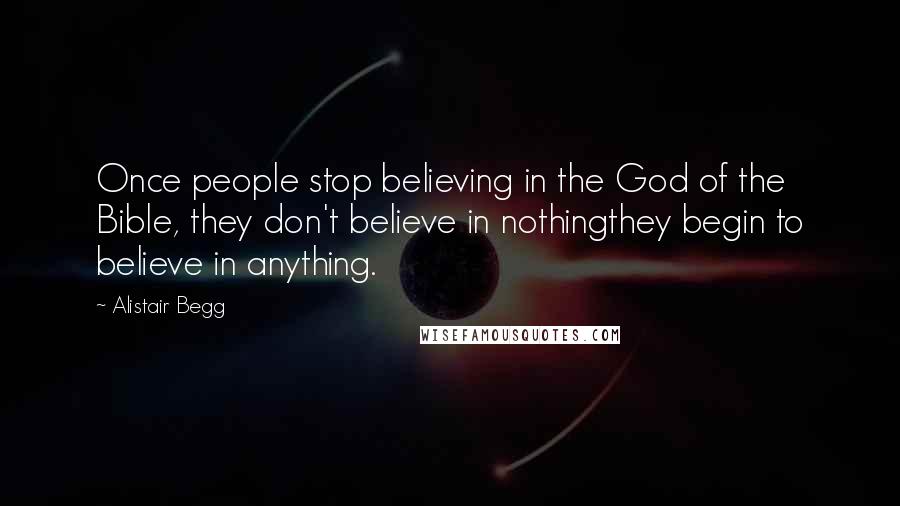 Alistair Begg Quotes: Once people stop believing in the God of the Bible, they don't believe in nothingthey begin to believe in anything.