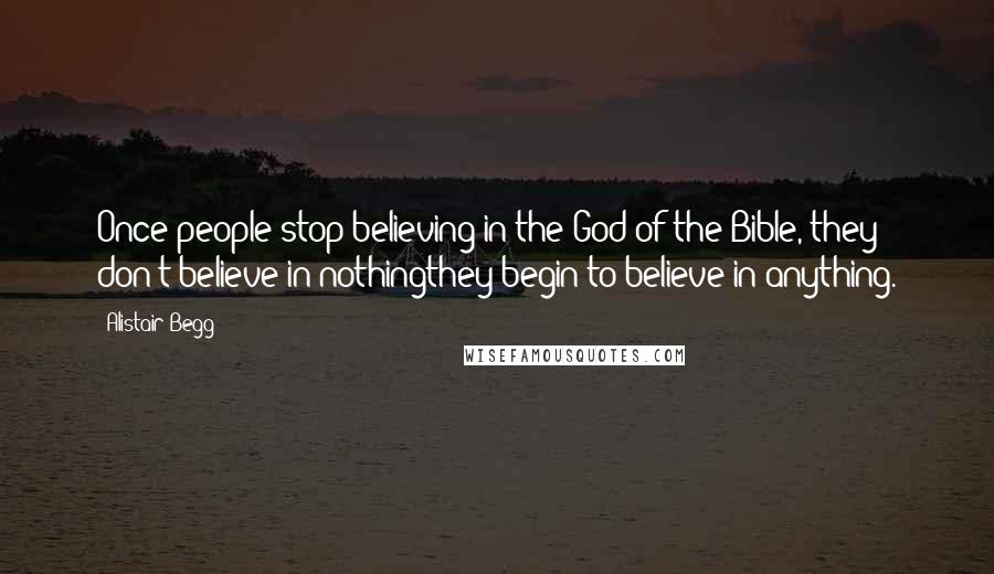 Alistair Begg Quotes: Once people stop believing in the God of the Bible, they don't believe in nothingthey begin to believe in anything.