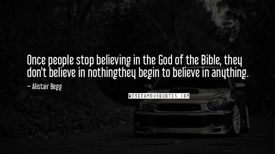 Alistair Begg Quotes: Once people stop believing in the God of the Bible, they don't believe in nothingthey begin to believe in anything.