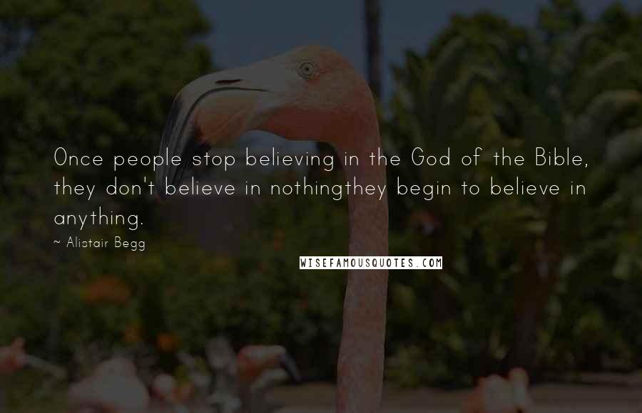 Alistair Begg Quotes: Once people stop believing in the God of the Bible, they don't believe in nothingthey begin to believe in anything.