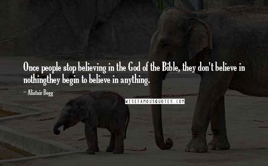 Alistair Begg Quotes: Once people stop believing in the God of the Bible, they don't believe in nothingthey begin to believe in anything.