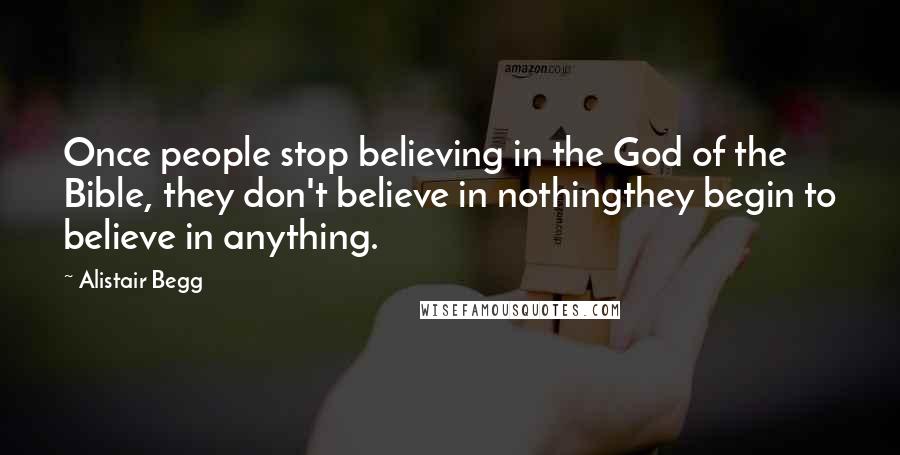 Alistair Begg Quotes: Once people stop believing in the God of the Bible, they don't believe in nothingthey begin to believe in anything.