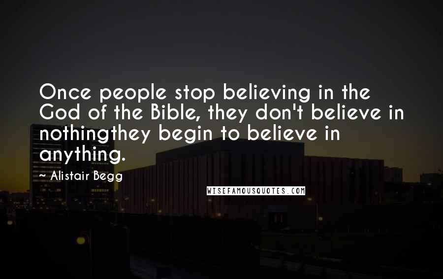 Alistair Begg Quotes: Once people stop believing in the God of the Bible, they don't believe in nothingthey begin to believe in anything.