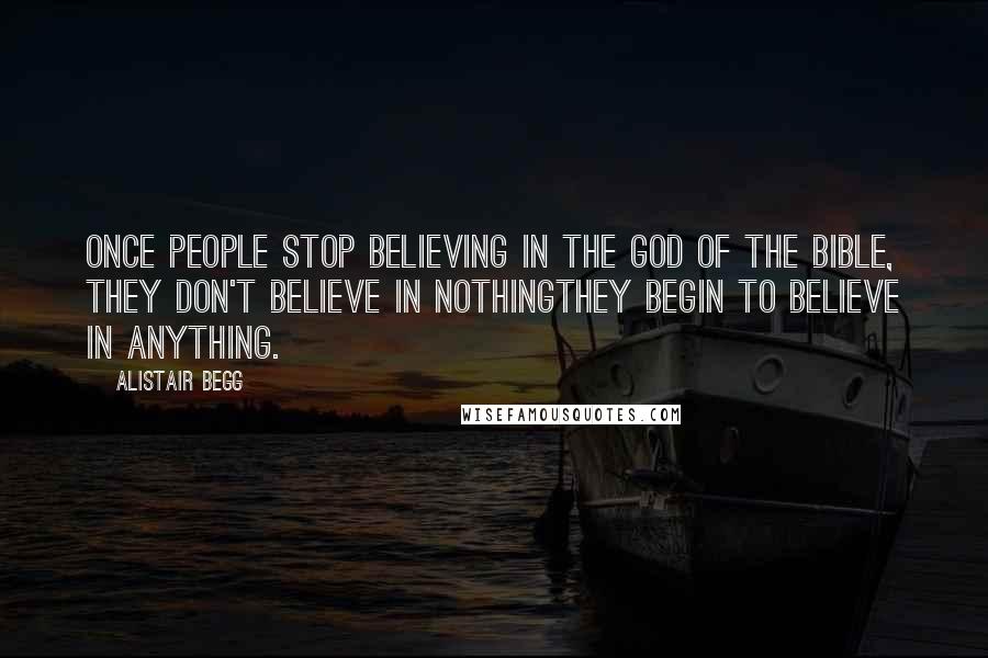 Alistair Begg Quotes: Once people stop believing in the God of the Bible, they don't believe in nothingthey begin to believe in anything.