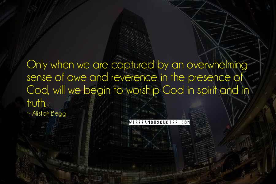 Alistair Begg Quotes: Only when we are captured by an overwhelming sense of awe and reverence in the presence of God, will we begin to worship God in spirit and in truth.