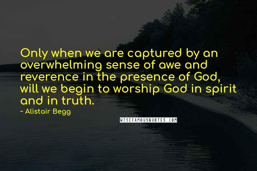 Alistair Begg Quotes: Only when we are captured by an overwhelming sense of awe and reverence in the presence of God, will we begin to worship God in spirit and in truth.