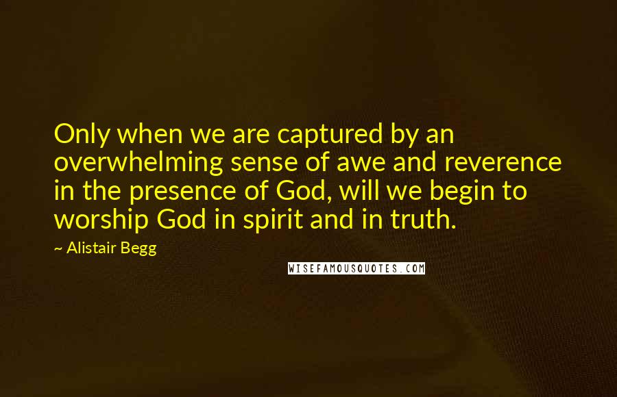 Alistair Begg Quotes: Only when we are captured by an overwhelming sense of awe and reverence in the presence of God, will we begin to worship God in spirit and in truth.