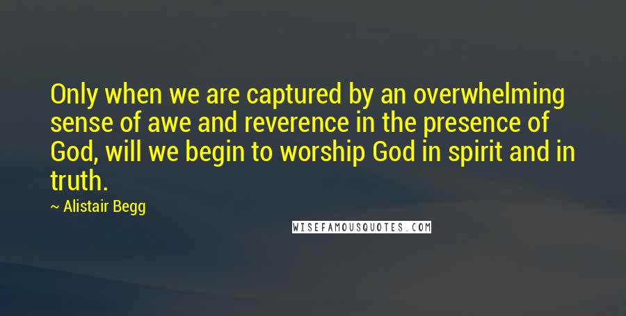 Alistair Begg Quotes: Only when we are captured by an overwhelming sense of awe and reverence in the presence of God, will we begin to worship God in spirit and in truth.