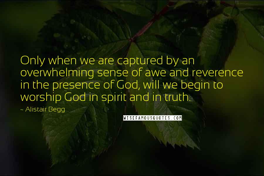 Alistair Begg Quotes: Only when we are captured by an overwhelming sense of awe and reverence in the presence of God, will we begin to worship God in spirit and in truth.