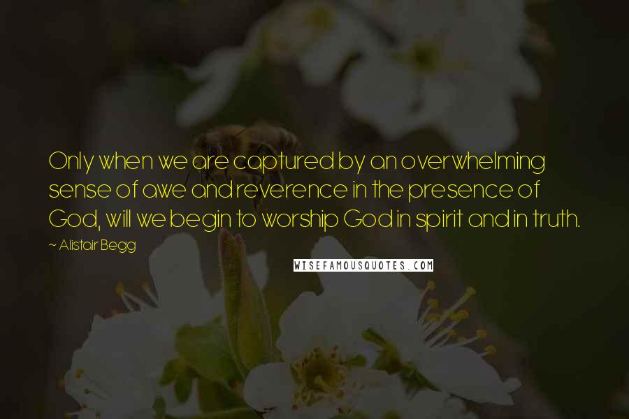 Alistair Begg Quotes: Only when we are captured by an overwhelming sense of awe and reverence in the presence of God, will we begin to worship God in spirit and in truth.
