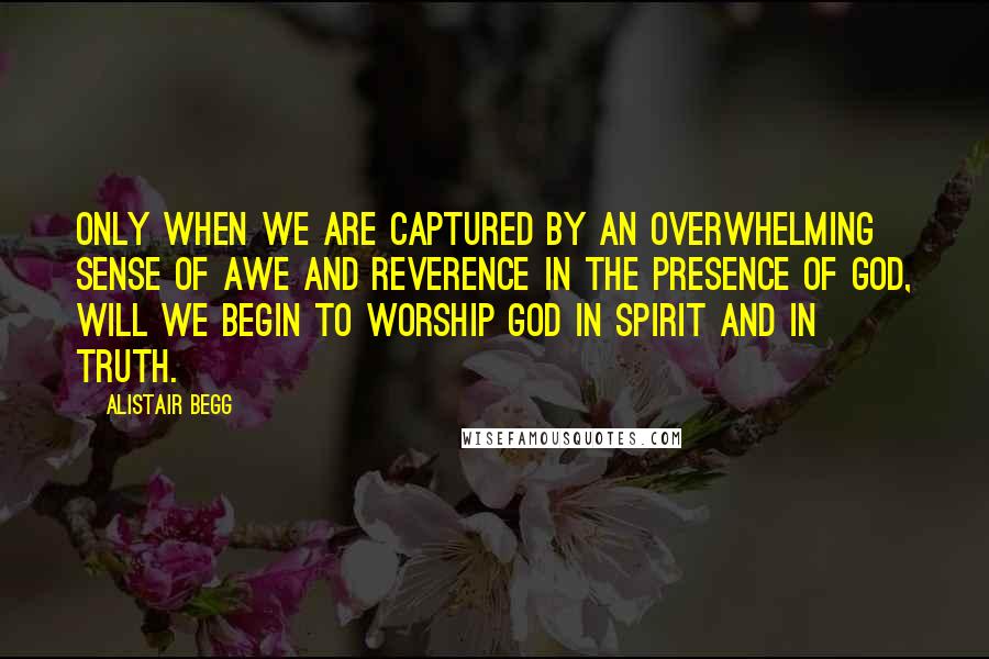 Alistair Begg Quotes: Only when we are captured by an overwhelming sense of awe and reverence in the presence of God, will we begin to worship God in spirit and in truth.