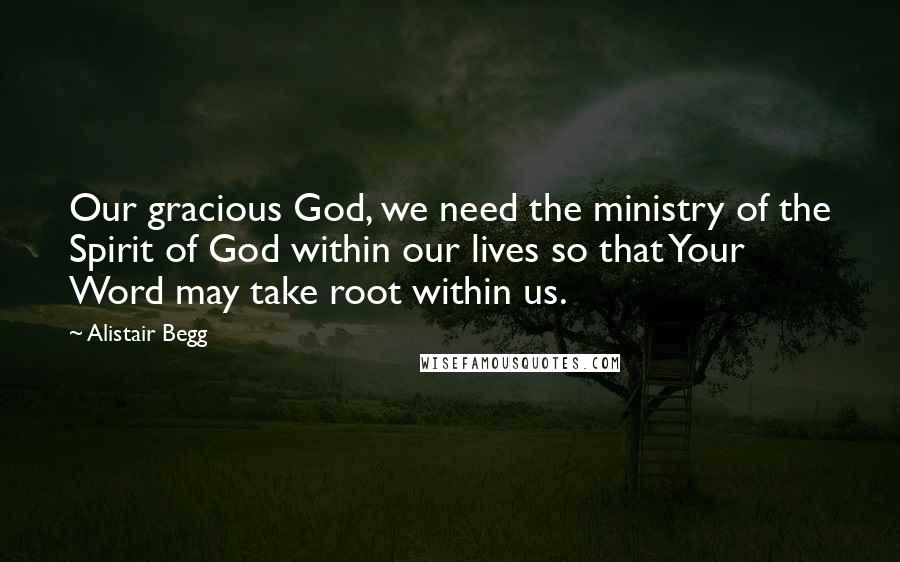 Alistair Begg Quotes: Our gracious God, we need the ministry of the Spirit of God within our lives so that Your Word may take root within us.