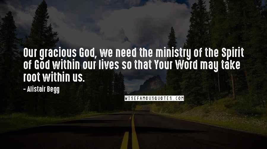 Alistair Begg Quotes: Our gracious God, we need the ministry of the Spirit of God within our lives so that Your Word may take root within us.