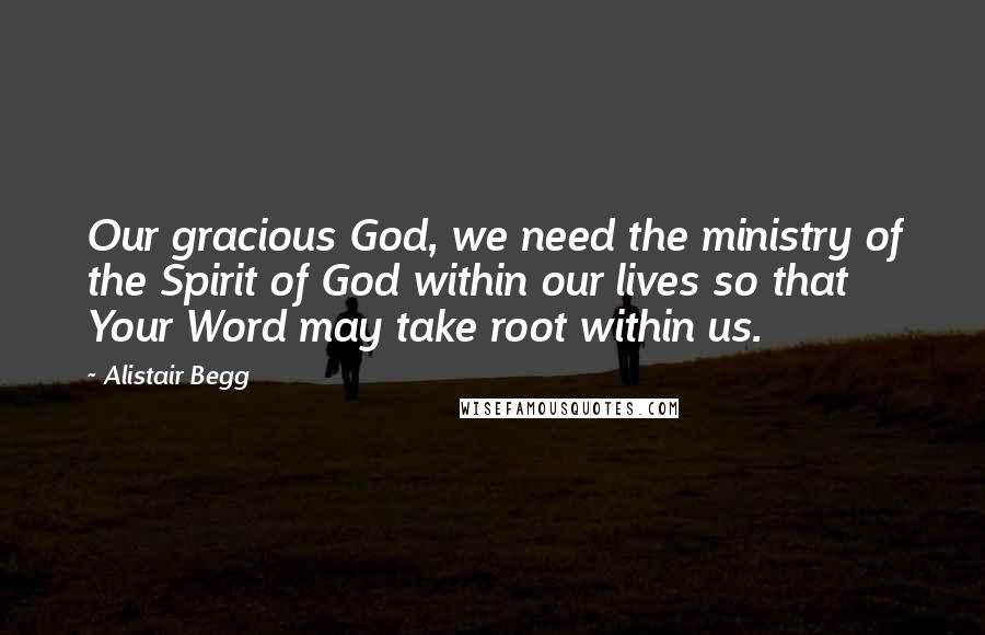 Alistair Begg Quotes: Our gracious God, we need the ministry of the Spirit of God within our lives so that Your Word may take root within us.