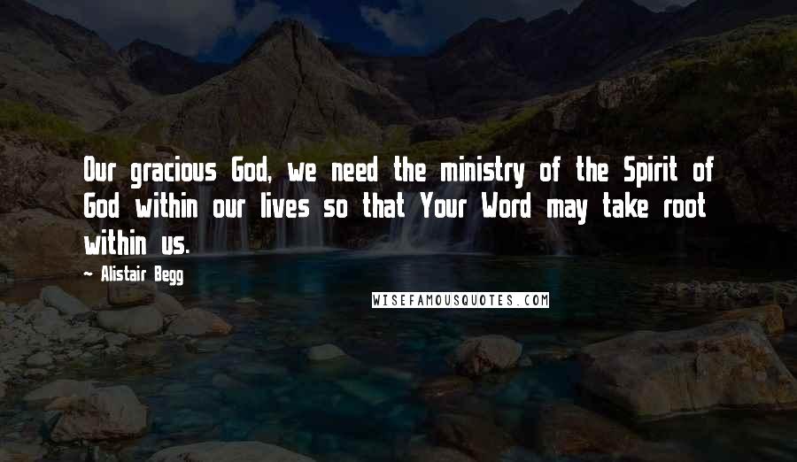 Alistair Begg Quotes: Our gracious God, we need the ministry of the Spirit of God within our lives so that Your Word may take root within us.