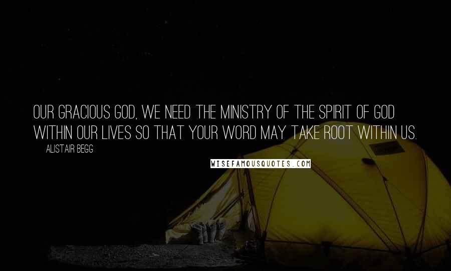 Alistair Begg Quotes: Our gracious God, we need the ministry of the Spirit of God within our lives so that Your Word may take root within us.