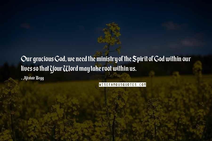 Alistair Begg Quotes: Our gracious God, we need the ministry of the Spirit of God within our lives so that Your Word may take root within us.