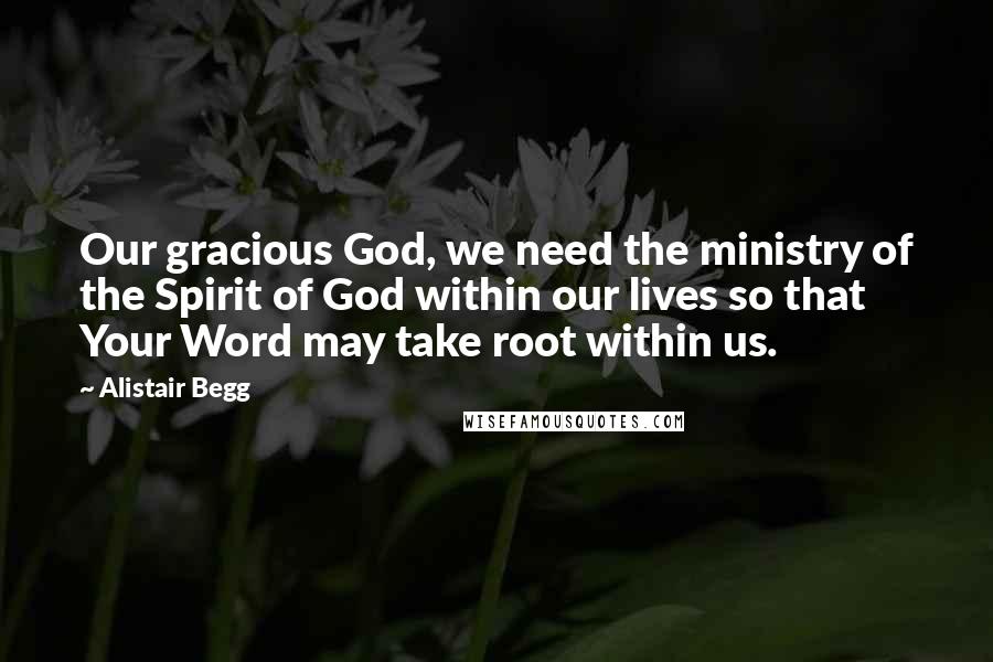 Alistair Begg Quotes: Our gracious God, we need the ministry of the Spirit of God within our lives so that Your Word may take root within us.