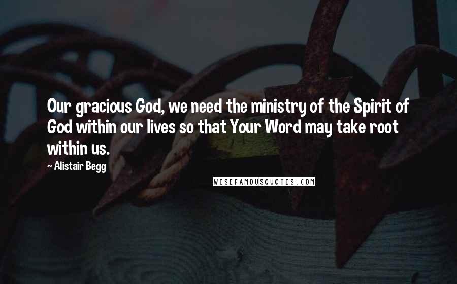 Alistair Begg Quotes: Our gracious God, we need the ministry of the Spirit of God within our lives so that Your Word may take root within us.