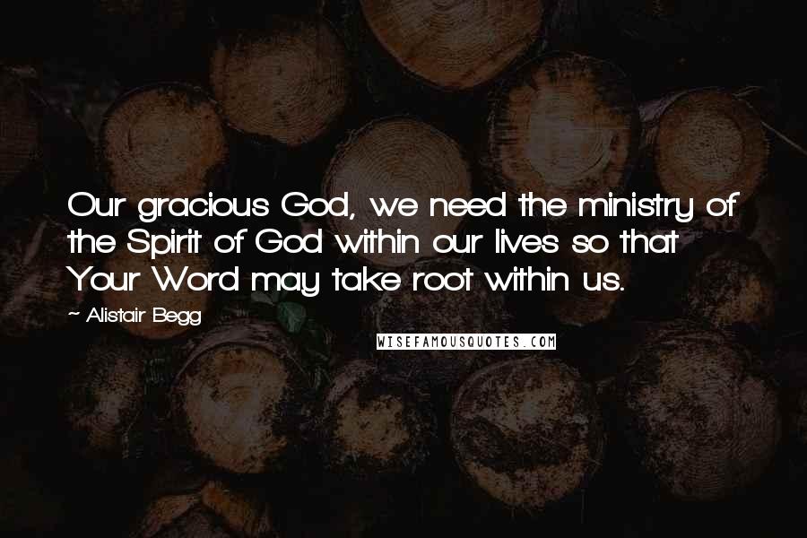 Alistair Begg Quotes: Our gracious God, we need the ministry of the Spirit of God within our lives so that Your Word may take root within us.