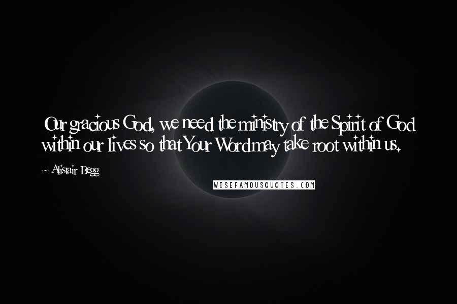 Alistair Begg Quotes: Our gracious God, we need the ministry of the Spirit of God within our lives so that Your Word may take root within us.