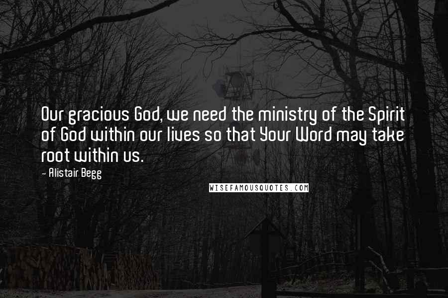 Alistair Begg Quotes: Our gracious God, we need the ministry of the Spirit of God within our lives so that Your Word may take root within us.