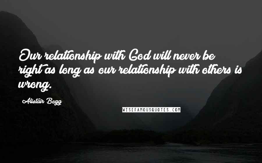 Alistair Begg Quotes: Our relationship with God will never be right as long as our relationship with others is wrong.