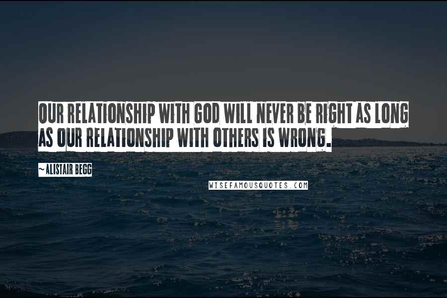 Alistair Begg Quotes: Our relationship with God will never be right as long as our relationship with others is wrong.