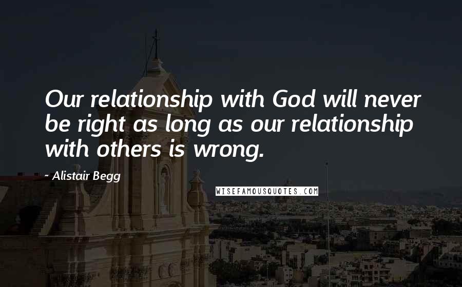 Alistair Begg Quotes: Our relationship with God will never be right as long as our relationship with others is wrong.