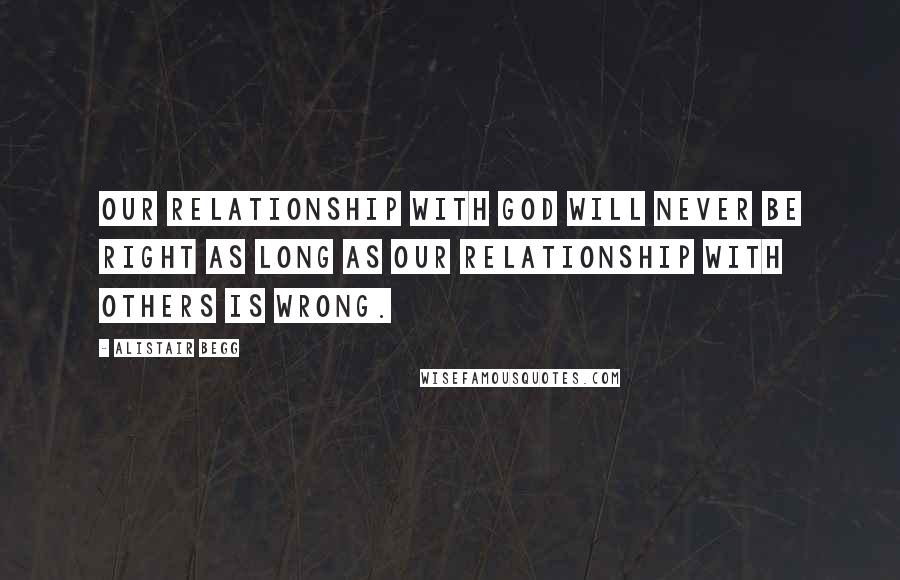 Alistair Begg Quotes: Our relationship with God will never be right as long as our relationship with others is wrong.