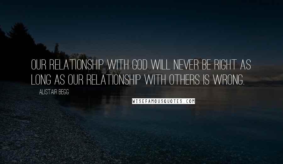 Alistair Begg Quotes: Our relationship with God will never be right as long as our relationship with others is wrong.