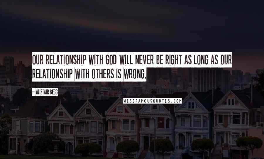 Alistair Begg Quotes: Our relationship with God will never be right as long as our relationship with others is wrong.