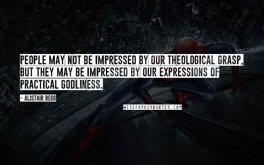 Alistair Begg Quotes: People may not be impressed by our theological grasp, but they may be impressed by our expressions of practical godliness.