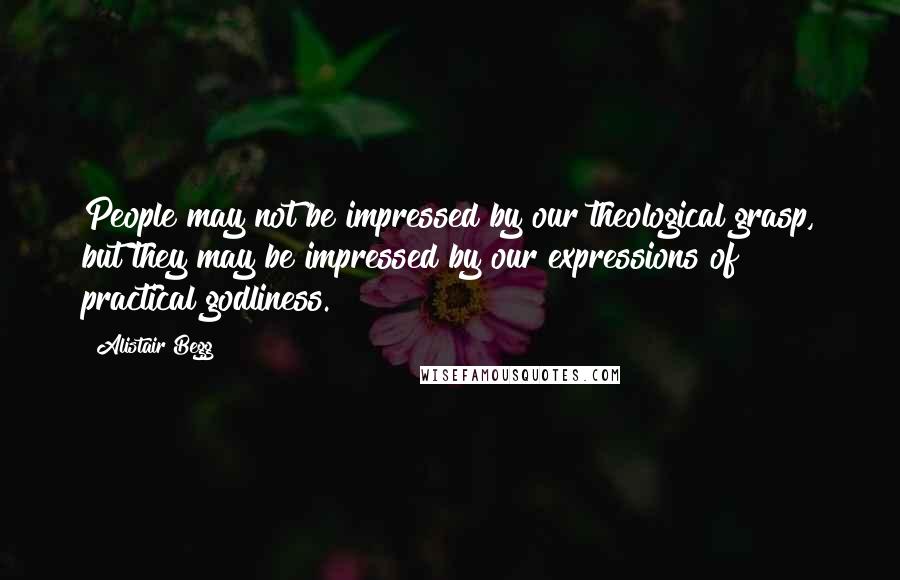 Alistair Begg Quotes: People may not be impressed by our theological grasp, but they may be impressed by our expressions of practical godliness.