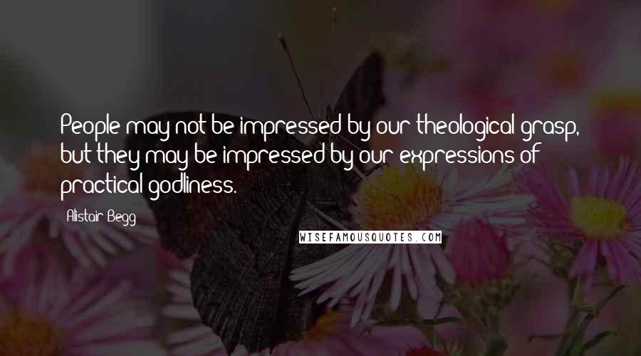 Alistair Begg Quotes: People may not be impressed by our theological grasp, but they may be impressed by our expressions of practical godliness.