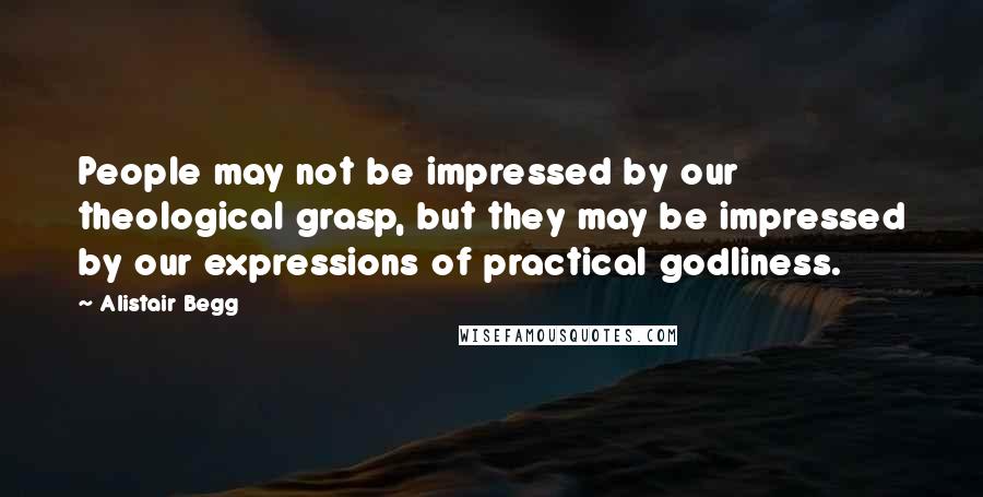 Alistair Begg Quotes: People may not be impressed by our theological grasp, but they may be impressed by our expressions of practical godliness.