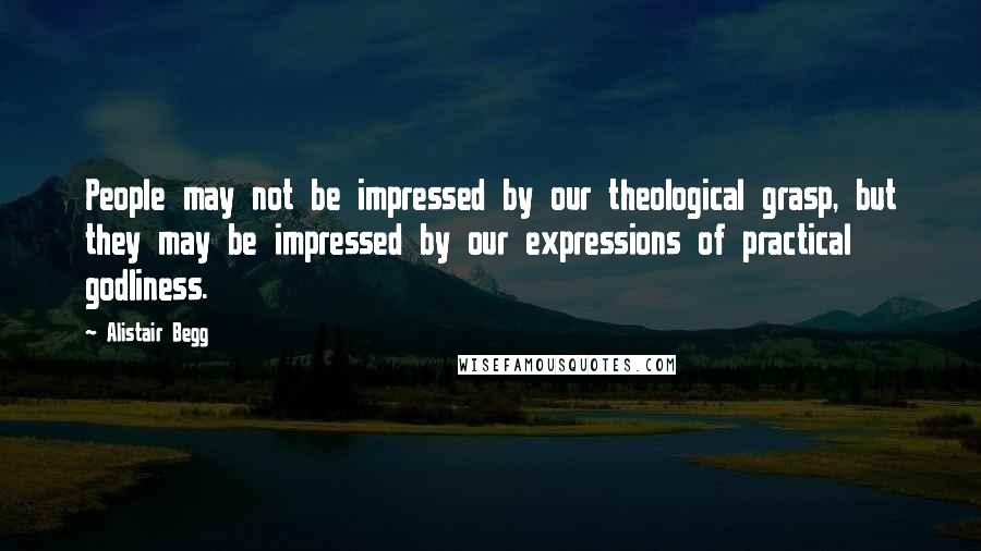 Alistair Begg Quotes: People may not be impressed by our theological grasp, but they may be impressed by our expressions of practical godliness.