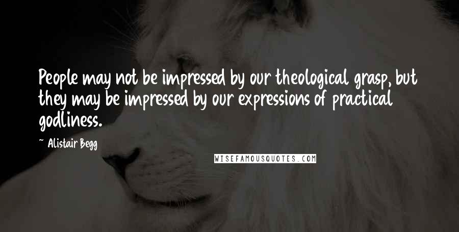 Alistair Begg Quotes: People may not be impressed by our theological grasp, but they may be impressed by our expressions of practical godliness.