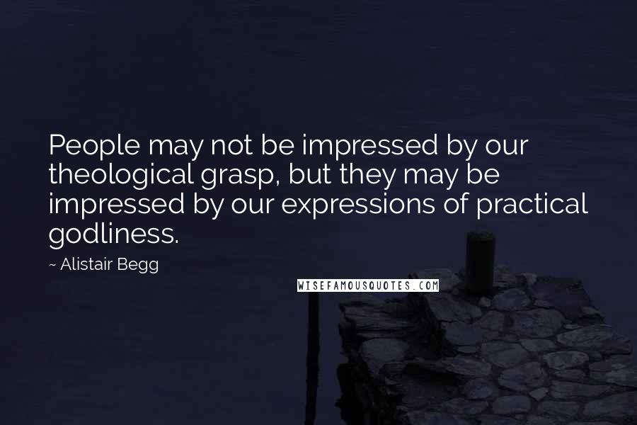 Alistair Begg Quotes: People may not be impressed by our theological grasp, but they may be impressed by our expressions of practical godliness.