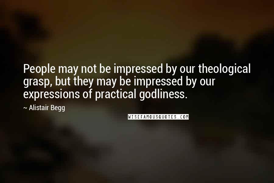 Alistair Begg Quotes: People may not be impressed by our theological grasp, but they may be impressed by our expressions of practical godliness.