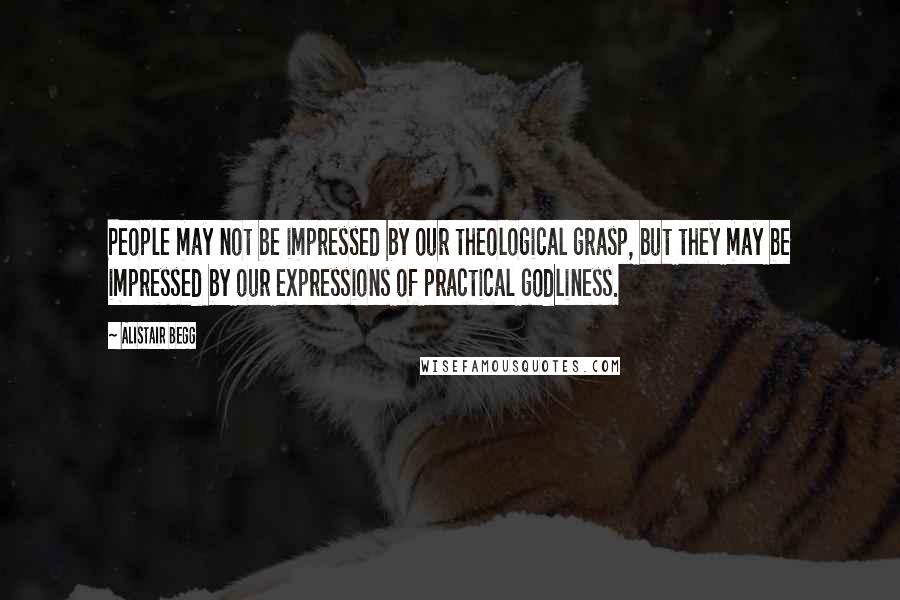 Alistair Begg Quotes: People may not be impressed by our theological grasp, but they may be impressed by our expressions of practical godliness.