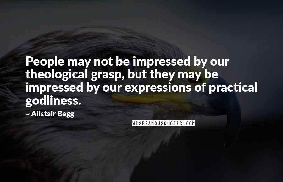 Alistair Begg Quotes: People may not be impressed by our theological grasp, but they may be impressed by our expressions of practical godliness.