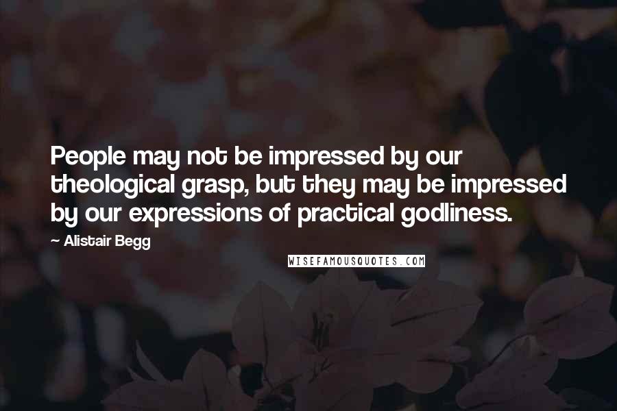 Alistair Begg Quotes: People may not be impressed by our theological grasp, but they may be impressed by our expressions of practical godliness.