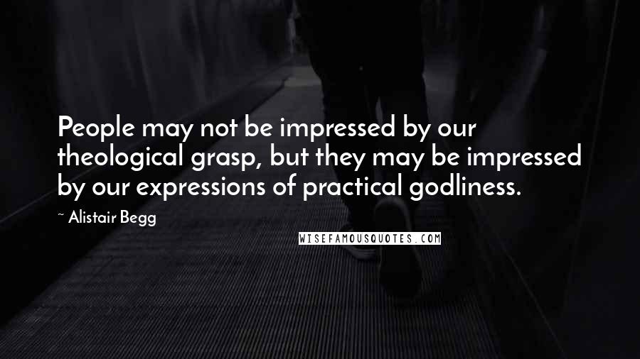 Alistair Begg Quotes: People may not be impressed by our theological grasp, but they may be impressed by our expressions of practical godliness.