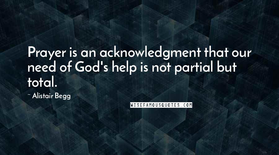 Alistair Begg Quotes: Prayer is an acknowledgment that our need of God's help is not partial but total.