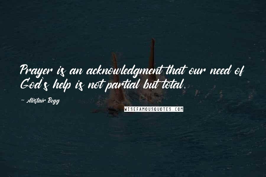 Alistair Begg Quotes: Prayer is an acknowledgment that our need of God's help is not partial but total.