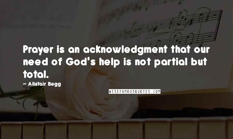 Alistair Begg Quotes: Prayer is an acknowledgment that our need of God's help is not partial but total.