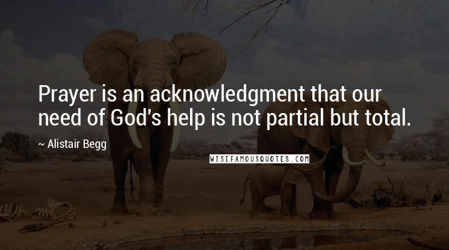 Alistair Begg Quotes: Prayer is an acknowledgment that our need of God's help is not partial but total.